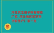 河北灵芝孢子粉有哪些厂家_河北地区灵芝孢子粉生产厂家一览