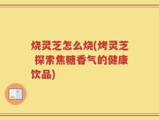烧灵芝怎么烧(烤灵芝 探索焦糖香气的健康饮品)