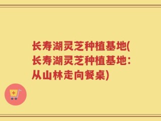 长寿湖灵芝种植基地(长寿湖灵芝种植基地：从山林走向餐桌)