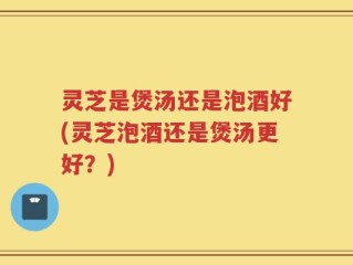 灵芝是煲汤还是泡酒好(灵芝泡酒还是煲汤更好？)