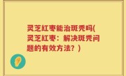 灵芝红枣能治斑秃吗(灵芝红枣：解决斑秃问题的有效方法？)