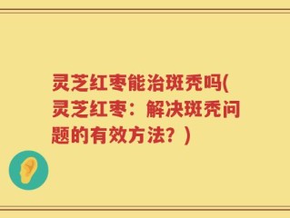 灵芝红枣能治斑秃吗(灵芝红枣：解决斑秃问题的有效方法？)
