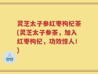 灵芝太子参红枣枸杞茶(灵芝太子参茶，加入红枣枸杞，功效惊人！)