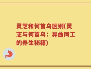 灵芝和何首乌区别(灵芝与何首乌：异曲同工的养生秘籍)
