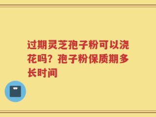 过期灵芝孢子粉可以浇花吗？孢子粉保质期多长时间