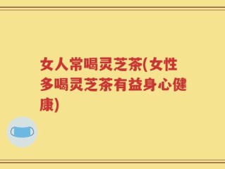女人常喝灵芝茶(女性多喝灵芝茶有益身心健康)