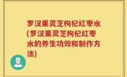 罗汉果灵芝枸杞红枣水(罗汉果灵芝枸杞红枣水的养生功效和制作方法)