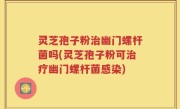 灵芝孢子粉治幽门螺杆菌吗(灵芝孢子粉可治疗幽门螺杆菌感染)