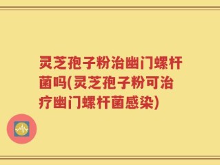 灵芝孢子粉治幽门螺杆菌吗(灵芝孢子粉可治疗幽门螺杆菌感染)