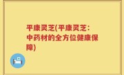 平康灵芝(平康灵芝：中药材的全方位健康保障)