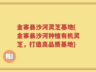 金寨县沙河灵芝基地(金寨县沙河种植有机灵芝，打造高品质基地)
