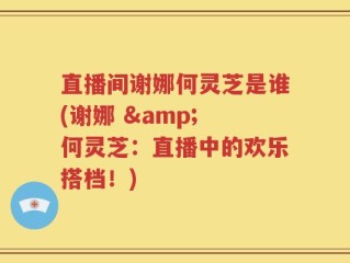 直播间谢娜何灵芝是谁(谢娜 & 何灵芝：直播中的欢乐搭档！)