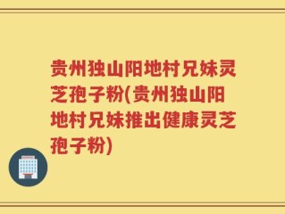 贵州独山阳地村兄妹灵芝孢子粉(贵州独山阳地村兄妹推出健康灵芝孢子粉)