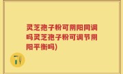 灵芝孢子粉可阴阳同调吗灵芝孢子粉可调节阴阳平衡吗)