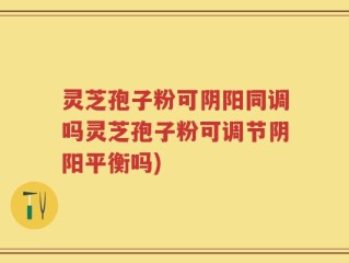 灵芝孢子粉可阴阳同调吗灵芝孢子粉可调节阴阳平衡吗)