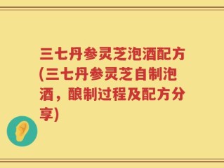 三七丹参灵芝泡酒配方(三七丹参灵芝自制泡酒，酿制过程及配方分享)