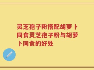 灵芝孢子粉搭配胡萝卜同食灵芝孢子粉与胡萝卜同食的好处