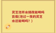 灵芝泡开水隔夜能喝吗百度(泡过一夜的灵芝水还能喝吗？)