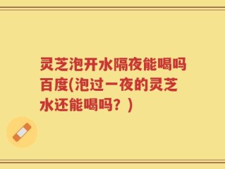 灵芝泡开水隔夜能喝吗百度(泡过一夜的灵芝水还能喝吗？)