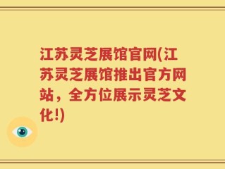 江苏灵芝展馆官网(江苏灵芝展馆推出官方网站，全方位展示灵芝文化!)