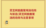 灵芝阿胶鹿茸炖汤功效与禁忌(灵芝阿胶鹿茸汤的功效与注意事项