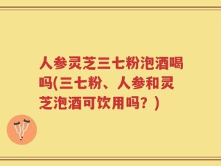 人参灵芝三七粉泡酒喝吗(三七粉、人参和灵芝泡酒可饮用吗？)
