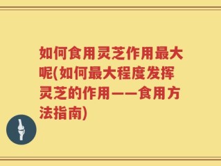 如何食用灵芝作用最大呢(如何最大程度发挥灵芝的作用——食用方法指南)