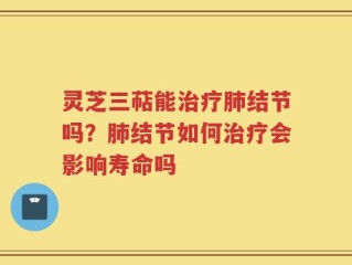 灵芝三萜能治疗肺结节吗？肺结节如何治疗会影响寿命吗