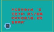 不买灵芝孢子粉_“灵芝孢子粉：深入了解其功效与适用人群，避免盲目购买”