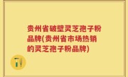 贵州省破壁灵芝孢子粉品牌(贵州省市场热销的灵芝孢子粉品牌)