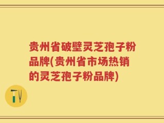 贵州省破壁灵芝孢子粉品牌(贵州省市场热销的灵芝孢子粉品牌)