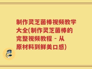 制作灵芝菌棒视频教学大全(制作灵芝菌棒的完整视频教程 - 从原材料到鲜美口感)
