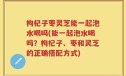 枸杞子枣灵芝能一起泡水喝吗(能一起泡水喝吗？枸杞子、枣和灵芝的正确搭配方式)