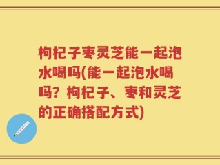 枸杞子枣灵芝能一起泡水喝吗(能一起泡水喝吗？枸杞子、枣和灵芝的正确搭配方式)