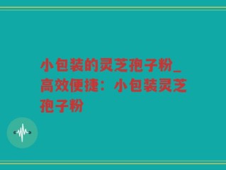 小包装的灵芝孢子粉_高效便捷：小包装灵芝孢子粉