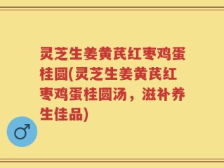灵芝生姜黄芪红枣鸡蛋桂圆(灵芝生姜黄芪红枣鸡蛋桂圆汤，滋补养生佳品)