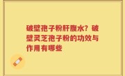 破壁孢子粉肝腹水？破壁灵芝孢子粉的功效与作用有哪些