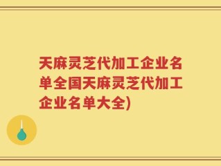天麻灵芝代加工企业名单全国天麻灵芝代加工企业名单大全)