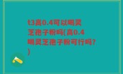 t3高0.4可以喝灵芝孢子粉吗(高0.4喝灵芝孢子粉可行吗？)
