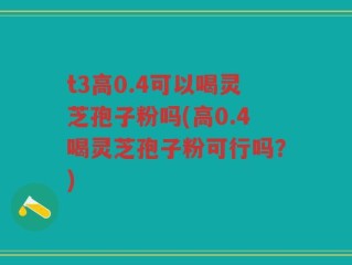 t3高0.4可以喝灵芝孢子粉吗(高0.4喝灵芝孢子粉可行吗？)
