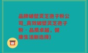 品牌破壁灵芝孢子粉公司_高效破壁灵芝孢子粉 - 品质卓越，健康生活新选择)