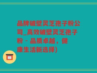品牌破壁灵芝孢子粉公司_高效破壁灵芝孢子粉 - 品质卓越，健康生活新选择)