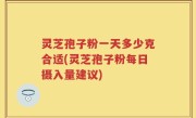 灵芝孢子粉一天多少克合适(灵芝孢子粉每日摄入量建议)