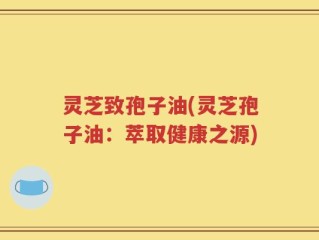 灵芝致孢子油(灵芝孢子油：萃取健康之源)
