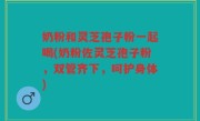 奶粉和灵芝孢子粉一起喝(奶粉佐灵芝孢子粉，双管齐下，呵护身体)