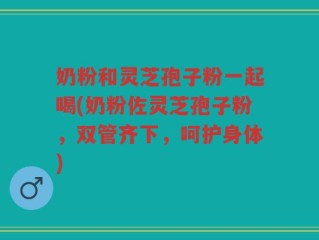 奶粉和灵芝孢子粉一起喝(奶粉佐灵芝孢子粉，双管齐下，呵护身体)