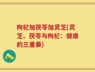 枸杞加茯苓加灵芝(灵芝、茯苓与枸杞：健康的三重奏)