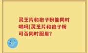 灵芝片和孢子粉能同时喝吗(灵芝片和孢子粉可否同时服用？
