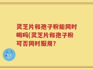 灵芝片和孢子粉能同时喝吗(灵芝片和孢子粉可否同时服用？