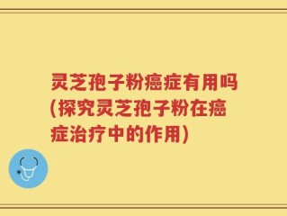 灵芝孢子粉癌症有用吗(探究灵芝孢子粉在癌症治疗中的作用)